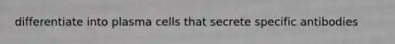 differentiate into plasma cells that secrete specific antibodies