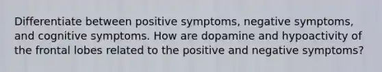 Differentiate between positive symptoms, negative symptoms, and cognitive symptoms. How are dopamine and hypoactivity of the frontal lobes related to the positive and negative symptoms?