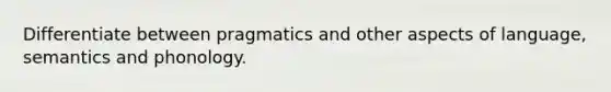 Differentiate between pragmatics and other aspects of language, semantics and phonology.