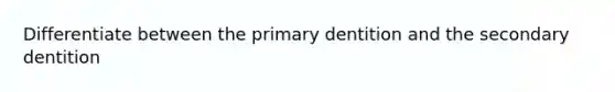 Differentiate between the primary dentition and the secondary dentition