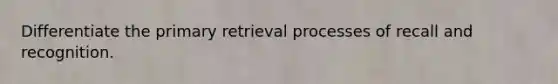 Differentiate the primary retrieval processes of recall and recognition.