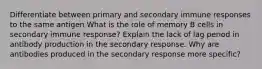 Differentiate between primary and secondary immune responses to the same antigen What is the role of memory B cells in secondary immune response? Explain the lack of lag period in antibody production in the secondary response. Why are antibodies produced in the secondary response more specific?