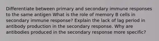 Differentiate between primary and secondary immune responses to the same antigen What is the role of memory B cells in secondary immune response? Explain the lack of lag period in antibody production in the secondary response. Why are antibodies produced in the secondary response more specific?