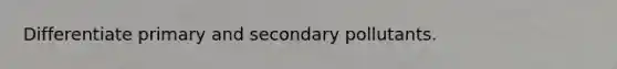 Differentiate primary and secondary pollutants.