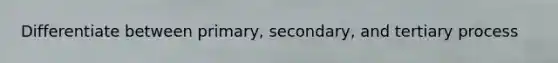 Differentiate between primary, secondary, and tertiary process