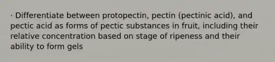 · Differentiate between protopectin, pectin (pectinic acid), and pectic acid as forms of pectic substances in fruit, including their relative concentration based on stage of ripeness and their ability to form gels