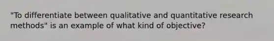 "To differentiate between qualitative and quantitative research methods" is an example of what kind of objective?