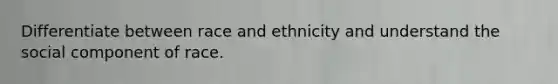 Differentiate between race and ethnicity and understand the social component of race.