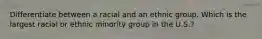 Differentiate between a racial and an ethnic group. Which is the largest racial or ethnic minority group in the U.S.?