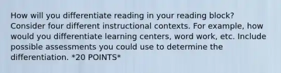 How will you differentiate reading in your reading block? Consider four different instructional contexts. For example, how would you differentiate learning centers, word work, etc. Include possible assessments you could use to determine the differentiation. *20 POINTS*