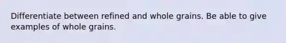 Differentiate between refined and whole grains. Be able to give examples of whole grains.