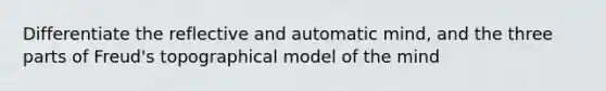 Differentiate the reflective and automatic mind, and the three parts of Freud's topographical model of the mind