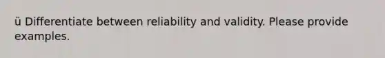 ü Differentiate between reliability and validity. Please provide examples.