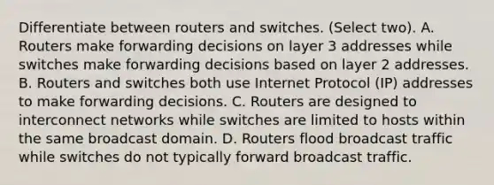 Differentiate between routers and switches. (Select two). A. Routers make forwarding decisions on layer 3 addresses while switches make forwarding decisions based on layer 2 addresses. B. Routers and switches both use Internet Protocol (IP) addresses to make forwarding decisions. C. Routers are designed to interconnect networks while switches are limited to hosts within the same broadcast domain. D. Routers flood broadcast traffic while switches do not typically forward broadcast traffic.