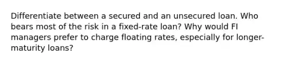 Differentiate between a secured and an unsecured loan. Who bears most of the risk in a fixed-rate loan? Why would FI managers prefer to charge floating rates, especially for longer-maturity loans?