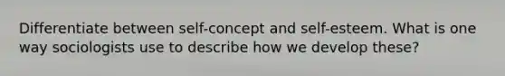 Differentiate between self-concept and self-esteem. What is one way sociologists use to describe how we develop these?