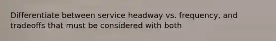 Differentiate between service headway vs. frequency, and tradeoffs that must be considered with both