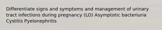 Differentiate signs and symptoms and management of urinary tract infections during pregnancy (LO) Asymptotic bacteriuria Cystitis Pyelonephritis