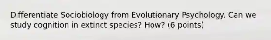 Differentiate Sociobiology from Evolutionary Psychology. Can we study cognition in extinct species? How? (6 points)