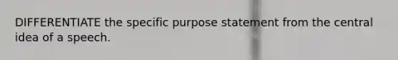 DIFFERENTIATE the specific purpose statement from the central idea of a speech.