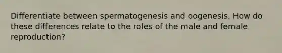 Differentiate between spermatogenesis and oogenesis. How do these differences relate to the roles of the male and female reproduction?