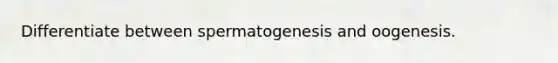 Differentiate between spermatogenesis and oogenesis.