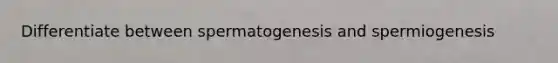 Differentiate between spermatogenesis and spermiogenesis