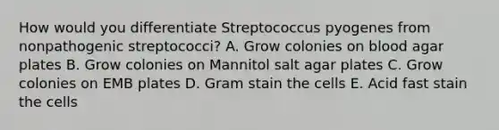 How would you differentiate Streptococcus pyogenes from nonpathogenic streptococci? A. Grow colonies on blood agar plates B. Grow colonies on Mannitol salt agar plates C. Grow colonies on EMB plates D. Gram stain the cells E. Acid fast stain the cells