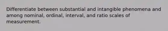 Differentiate between substantial and intangible phenomena and among nominal, ordinal, interval, and ratio scales of measurement.