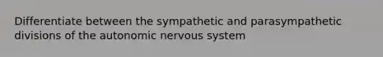 Differentiate between the sympathetic and parasympathetic divisions of the autonomic nervous system