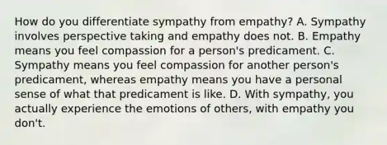 How do you differentiate sympathy from empathy? A. Sympathy involves perspective taking and empathy does not. B. Empathy means you feel compassion for a person's predicament. C. Sympathy means you feel compassion for another person's predicament, whereas empathy means you have a personal sense of what that predicament is like. D. With sympathy, you actually experience the emotions of others, with empathy you don't.