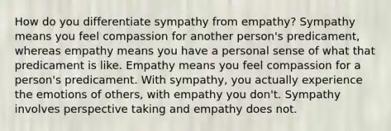 How do you differentiate sympathy from empathy? Sympathy means you feel compassion for another person's predicament, whereas empathy means you have a personal sense of what that predicament is like. Empathy means you feel compassion for a person's predicament. With sympathy, you actually experience the emotions of others, with empathy you don't. Sympathy involves perspective taking and empathy does not.