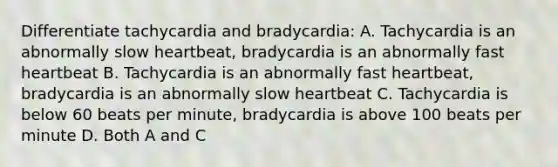 Differentiate tachycardia and bradycardia: A. Tachycardia is an abnormally slow heartbeat, bradycardia is an abnormally fast heartbeat B. Tachycardia is an abnormally fast heartbeat, bradycardia is an abnormally slow heartbeat C. Tachycardia is below 60 beats per minute, bradycardia is above 100 beats per minute D. Both A and C