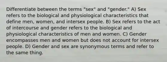 Differentiate between the terms "sex" and "gender." A) Sex refers to the biological and physiological characteristics that define men, women, and intersex people. B) Sex refers to the act of intercourse and gender refers to the biological and physiological characteristics of men and women. C) Gender encompasses men and women but does not account for intersex people. D) Gender and sex are synonymous terms and refer to the same thing.