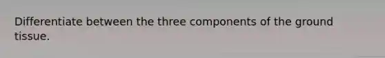 Differentiate between the three components of the <a href='https://www.questionai.com/knowledge/kb0kKBaH0H-ground-tissue' class='anchor-knowledge'>ground tissue</a>.