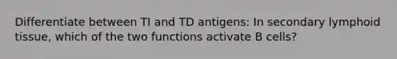 Differentiate between TI and TD antigens: In secondary lymphoid tissue, which of the two functions activate B cells?