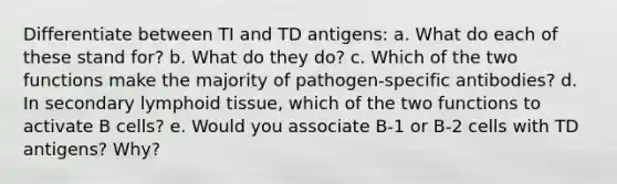 Differentiate between TI and TD antigens: a. What do each of these stand for? b. What do they do? c. Which of the two functions make the majority of pathogen-specific antibodies? d. In secondary lymphoid tissue, which of the two functions to activate B cells? e. Would you associate B-1 or B-2 cells with TD antigens? Why?