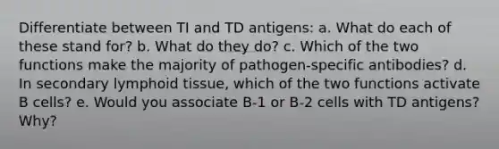 Differentiate between TI and TD antigens: a. What do each of these stand for? b. What do they do? c. Which of the two functions make the majority of pathogen-specific antibodies? d. In secondary lymphoid tissue, which of the two functions activate B cells? e. Would you associate B-1 or B-2 cells with TD antigens? Why?