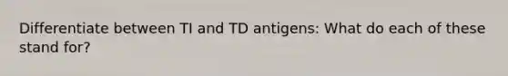 Differentiate between TI and TD antigens: What do each of these stand for?