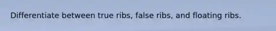 Differentiate between true ribs, false ribs, and floating ribs.