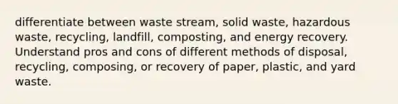 differentiate between waste stream, solid waste, hazardous waste, recycling, landfill, composting, and energy recovery. Understand pros and cons of different methods of disposal, recycling, composing, or recovery of paper, plastic, and yard waste.