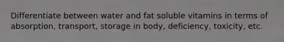 Differentiate between water and fat soluble vitamins in terms of absorption, transport, storage in body, deficiency, toxicity, etc.