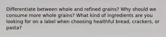 Differentiate between whole and refined grains? Why should we consume more whole grains? What kind of ingredients are you looking for on a label when choosing healthful bread, crackers, or pasta?