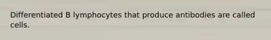 Differentiated B lymphocytes that produce antibodies are called cells.