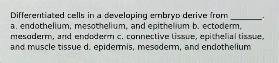 Differentiated cells in a developing embryo derive from ________. a. endothelium, mesothelium, and epithelium b. ectoderm, mesoderm, and endoderm c. <a href='https://www.questionai.com/knowledge/kYDr0DHyc8-connective-tissue' class='anchor-knowledge'>connective tissue</a>, <a href='https://www.questionai.com/knowledge/k7dms5lrVY-epithelial-tissue' class='anchor-knowledge'>epithelial tissue</a>, and <a href='https://www.questionai.com/knowledge/kMDq0yZc0j-muscle-tissue' class='anchor-knowledge'>muscle tissue</a> d. epidermis, mesoderm, and endothelium