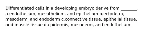 Differentiated cells in a developing embryo derive from ________. a.endothelium, mesothelium, and epithelium b.ectoderm, mesoderm, and endoderm c.connective tissue, epithelial tissue, and muscle tissue d.epidermis, mesoderm, and endothelium