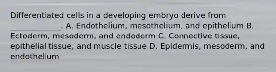 Differentiated cells in a developing embryo derive from _____________. A. Endothelium, mesothelium, and epithelium B. Ectoderm, mesoderm, and endoderm C. Connective tissue, epithelial tissue, and muscle tissue D. Epidermis, mesoderm, and endothelium