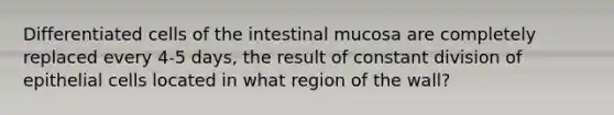 Differentiated cells of the intestinal mucosa are completely replaced every 4-5 days, the result of constant division of epithelial cells located in what region of the wall?