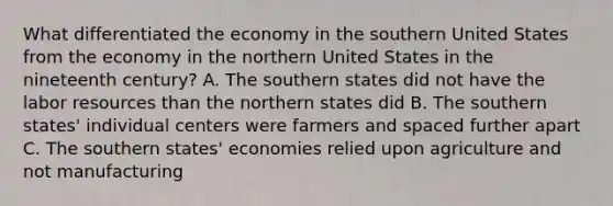 What differentiated the economy in the southern United States from the economy in the northern United States in the nineteenth century? A. The southern states did not have the labor resources than the northern states did B. The southern states' individual centers were farmers and spaced further apart C. The southern states' economies relied upon agriculture and not manufacturing