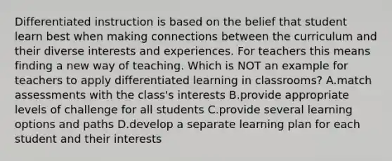 Differentiated instruction is based on the belief that student learn best when making connections between the curriculum and their diverse interests and experiences. For teachers this means finding a new way of teaching. Which is NOT an example for teachers to apply differentiated learning in classrooms? A.match assessments with the class's interests B.provide appropriate levels of challenge for all students C.provide several learning options and paths D.develop a separate learning plan for each student and their interests